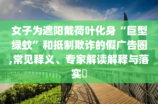 女子為遮陽戴荷葉化身“巨型綠蚊”和抵制欺詐的假廣告圈,常見釋義、專家解讀解釋與落實?