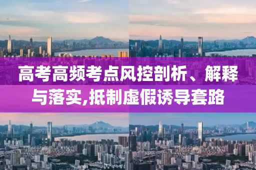 高考高頻考點風(fēng)控剖析、解釋與落實,抵制虛假誘導(dǎo)套路