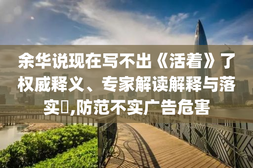 余華說現(xiàn)在寫不出《活著》了權(quán)威釋義、專家解讀解釋與落實(shí)?,防范不實(shí)廣告危害