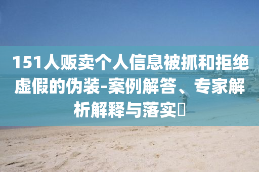151人販賣個(gè)人信息被抓和拒絕虛假的偽裝-案例解答、專家解析解釋與落實(shí)?