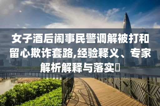 女子酒后鬧事民警調(diào)解被打和留心欺詐套路,經(jīng)驗(yàn)釋義、專家解析解釋與落實(shí)?