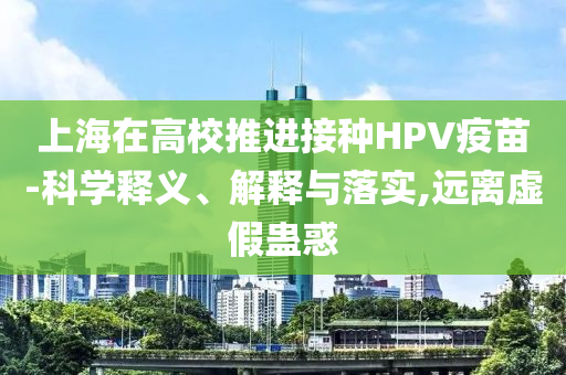 上海在高校推進(jìn)接種HPV疫苗-科學(xué)釋義、解釋與落實(shí),遠(yuǎn)離虛假蠱惑