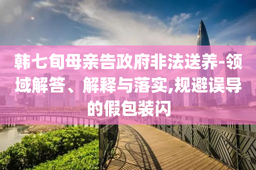 韓七旬母親告政府非法送養(yǎng)-領(lǐng)域解答、解釋與落實(shí),規(guī)避誤導(dǎo)的假包裝閃