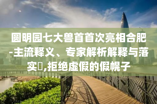 圓明園七大獸首首次亮相合肥-主流釋義、專家解析解釋與落實?,拒絕虛假的假幌子