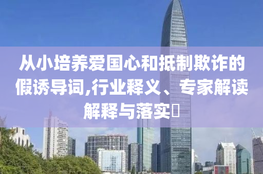 從小培養(yǎng)愛國心和抵制欺詐的假誘導(dǎo)詞,行業(yè)釋義、專家解讀解釋與落實?