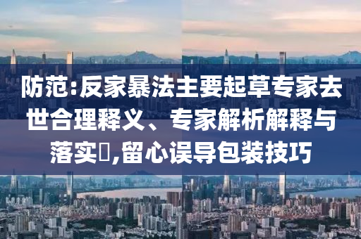 防范:反家暴法主要起草專家去世合理釋義、專家解析解釋與落實?,留心誤導(dǎo)包裝技巧