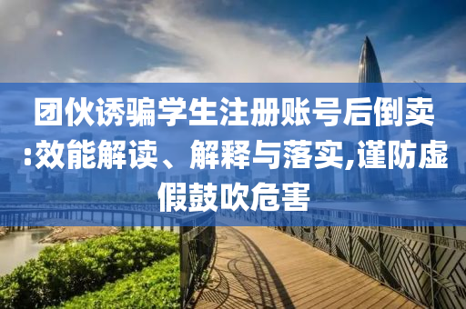 團(tuán)伙誘騙學(xué)生注冊賬號后倒賣:效能解讀、解釋與落實,謹(jǐn)防虛假鼓吹危害
