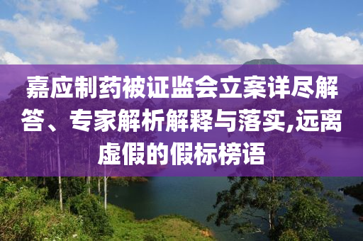 嘉應(yīng)制藥被證監(jiān)會立案詳盡解答、專家解析解釋與落實,遠離虛假的假標榜語