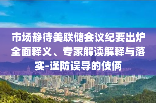 市場靜待美聯(lián)儲會議紀要出爐全面釋義、專家解讀解釋與落實-謹防誤導(dǎo)的伎倆