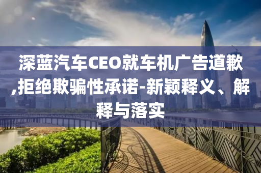 深藍汽車CEO就車機廣告道歉,拒絕欺騙性承諾-新穎釋義、解釋與落實