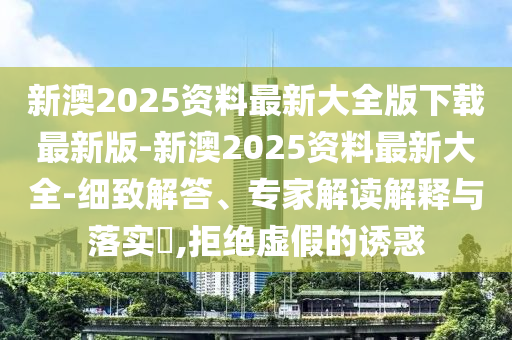 新澳2025資料最新大全版下載最新版-新澳2025資料最新大全-細(xì)致解答、專家解讀解釋與落實(shí)?,拒絕虛假的誘惑