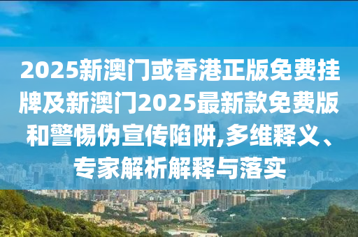 2025新澳門或香港正版免費掛牌及新澳門2025最新款免費版和警惕偽宣傳陷阱,多維釋義、專家解析解釋與落實
