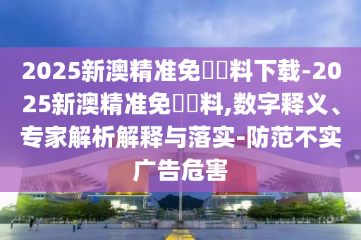 2025新澳精準(zhǔn)免費(fèi)資料下載-2025新澳精準(zhǔn)免費(fèi)資料,數(shù)字釋義、專家解析解釋與落實(shí)-防范不實(shí)廣告危害
