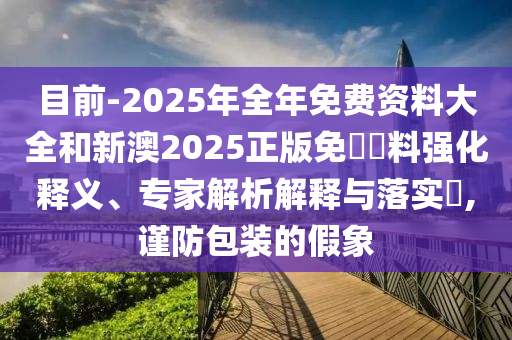 目前-2025年全年免費(fèi)資料大全和新澳2025正版免費(fèi)資料強(qiáng)化釋義、專家解析解釋與落實(shí)?,謹(jǐn)防包裝的假象