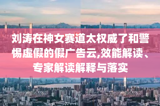 劉濤在神女賽道太權(quán)威了和警惕虛假的假廣告云,效能解讀、專家解讀解釋與落實