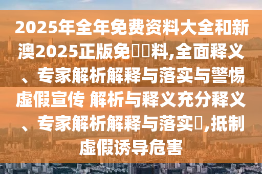 2025年全年免費(fèi)資料大全和新澳2025正版免費(fèi)資料,全面釋義、專家解析解釋與落實(shí)與警惕虛假宣傳 解析與釋義充分釋義、專家解析解釋與落實(shí)?,抵制虛假誘導(dǎo)危害