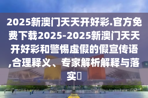 2025新澳門天天開好彩.官方免費下載2025-2025新澳門天天開好彩和警惕虛假的假宣傳語,合理釋義、專家解析解釋與落實?