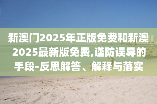 新澳門2025年正版免費和新澳2025最新版免費,謹(jǐn)防誤導(dǎo)的手段-反思解答、解釋與落實