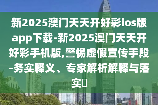 新2025澳門天天開好彩ios版app下載-新2025澳門天天開好彩手機(jī)版,警惕虛假宣傳手段-務(wù)實(shí)釋義、專家解析解釋與落實(shí)?