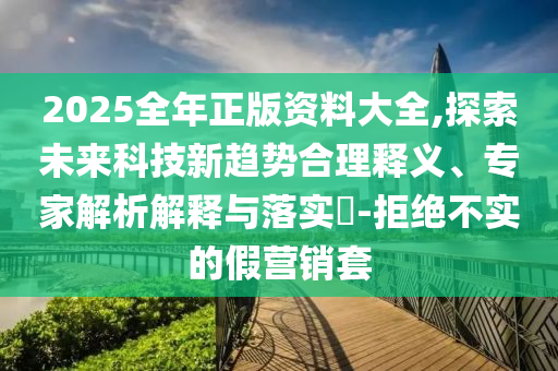 2025全年正版資料大全,探索未來科技新趨勢(shì)合理釋義、專家解析解釋與落實(shí)?-拒絕不實(shí)的假營銷套