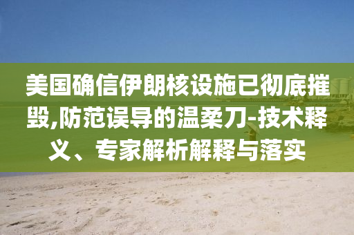 美國確信伊朗核設(shè)施已徹底摧毀,防范誤導(dǎo)的溫柔刀-技術(shù)釋義、專家解析解釋與落實