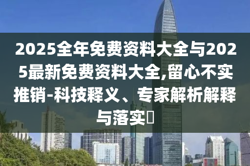 2025全年免費(fèi)資料大全與2025最新免費(fèi)資料大全,留心不實(shí)推銷-科技釋義、專家解析解釋與落實(shí)?