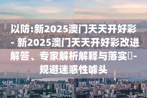 以防:新2025澳門天天開好彩 - 新2025澳門天天開好彩改進(jìn)解答、專家解析解釋與落實(shí)?-規(guī)避迷惑性噱頭