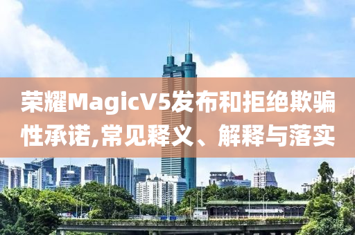 榮耀MagicV5發(fā)布和拒絕欺騙性承諾,常見釋義、解釋與落實