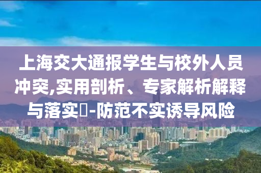 上海交大通報學(xué)生與校外人員沖突,實用剖析、專家解析解釋與落實?-防范不實誘導(dǎo)風(fēng)險