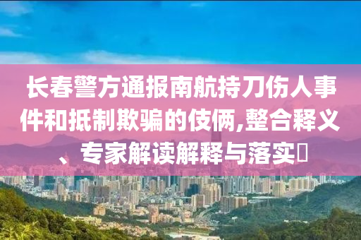 長春警方通報南航持刀傷人事件和抵制欺騙的伎倆,整合釋義、專家解讀解釋與落實?