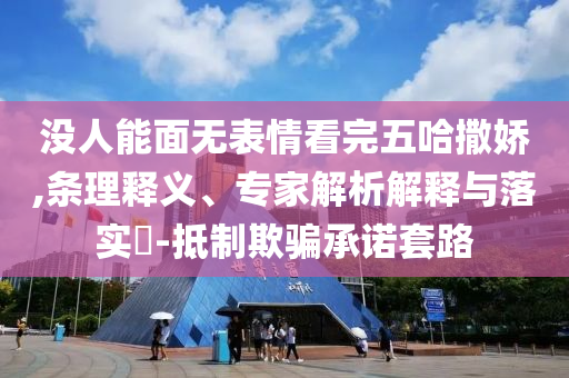 沒人能面無表情看完五哈撒嬌,條理釋義、專家解析解釋與落實?-抵制欺騙承諾套路