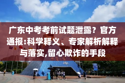 廣東中考考前試題泄露？官方通報(bào):科學(xué)釋義、專(zhuān)家解析解釋與落實(shí),留心欺詐的手段