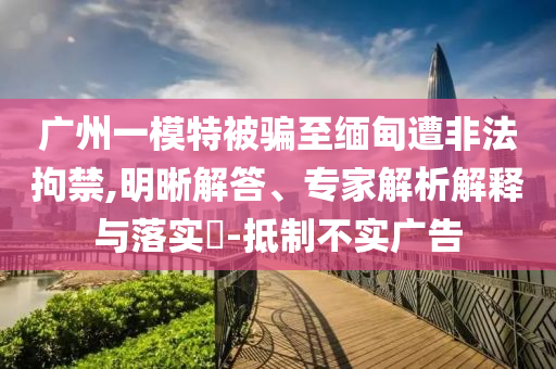 廣州一模特被騙至緬甸遭非法拘禁,明晰解答、專(zhuān)家解析解釋與落實(shí)?-抵制不實(shí)廣告