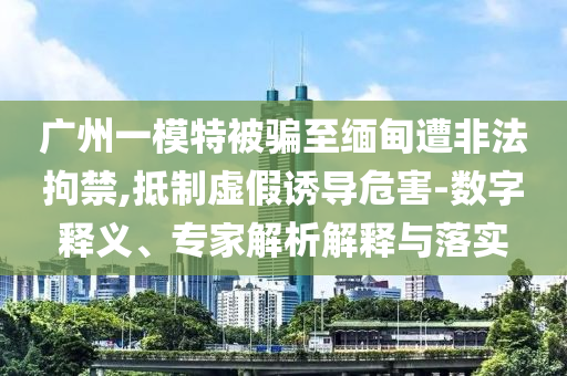 廣州一模特被騙至緬甸遭非法拘禁,抵制虛假誘導(dǎo)危害-數(shù)字釋義、專家解析解釋與落實(shí)
