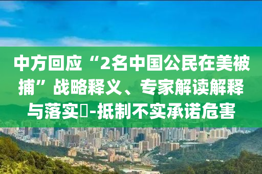 中方回應(yīng)“2名中國公民在美被捕”戰(zhàn)略釋義、專家解讀解釋與落實(shí)?-抵制不實(shí)承諾危害