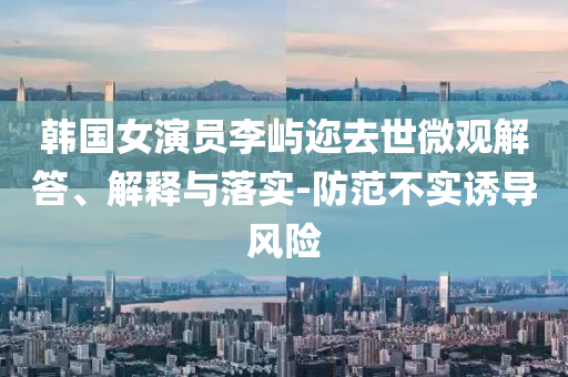 韓國女演員李嶼邇?nèi)ナ牢⒂^解答、解釋與落實-防范不實誘導(dǎo)風(fēng)險