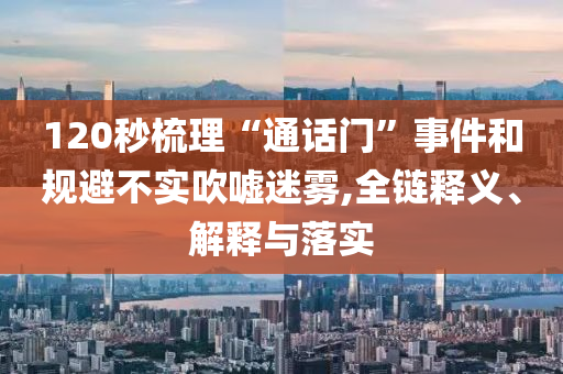 120秒梳理“通話門”事件和規(guī)避不實吹噓迷霧,全鏈釋義、解釋與落實