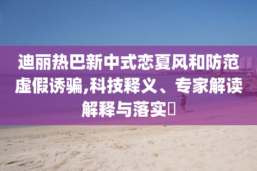 迪麗熱巴新中式戀夏風(fēng)和防范虛假誘騙,科技釋義、專家解讀解釋與落實(shí)?