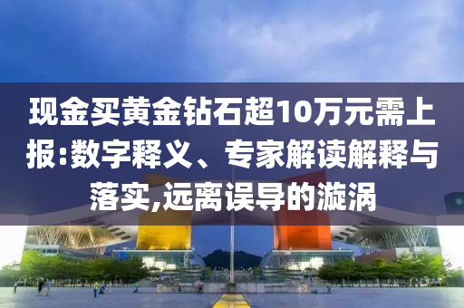 現(xiàn)金買黃金鉆石超10萬元需上報:數(shù)字釋義、專家解讀解釋與落實,遠(yuǎn)離誤導(dǎo)的漩渦