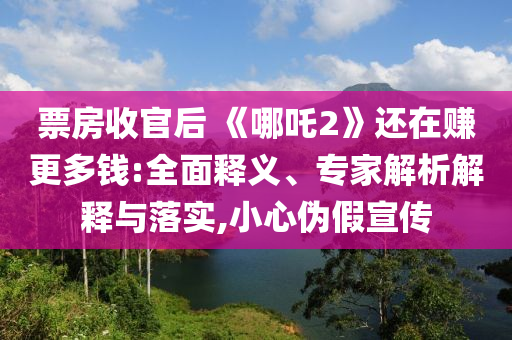 票房收官后 《哪吒2》還在賺更多錢:全面釋義、專家解析解釋與落實,小心偽假宣傳
