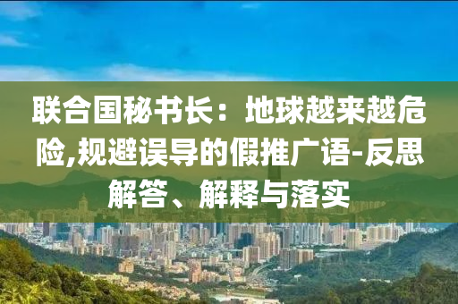 聯(lián)合國(guó)秘書長(zhǎng)：地球越來(lái)越危險(xiǎn),規(guī)避誤導(dǎo)的假推廣語(yǔ)-反思解答、解釋與落實(shí)