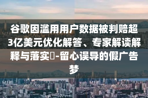 谷歌因?yàn)E用用戶數(shù)據(jù)被判賠超3億美元優(yōu)化解答、專家解讀解釋與落實(shí)?-留心誤導(dǎo)的假廣告夢