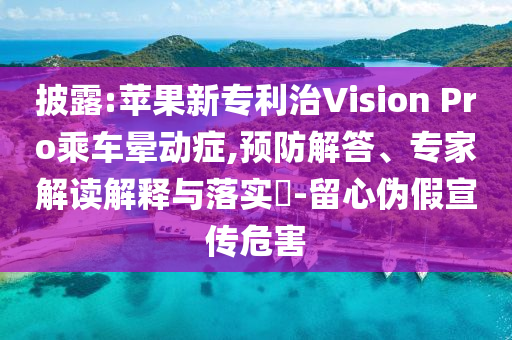 披露:蘋果新專利治Vision Pro乘車暈動癥,預(yù)防解答、專家解讀解釋與落實?-留心偽假宣傳危害