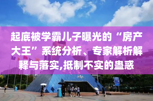 起底被學(xué)霸兒子曝光的“房產(chǎn)大王”系統(tǒng)分析、專家解析解釋與落實,抵制不實的蠱惑