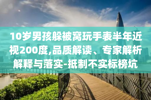 10歲男孩躲被窩玩手表半年近視200度,品質(zhì)解讀、專家解析解釋與落實(shí)-抵制不實(shí)標(biāo)榜坑