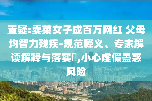置疑:賣菜女子成百萬(wàn)網(wǎng)紅 父母均智力殘疾-規(guī)范釋義、專家解讀解釋與落實(shí)?,小心虛假蠱惑風(fēng)險(xiǎn)