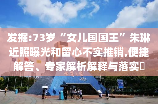 發(fā)掘:73歲“女兒國國王”朱琳近照曝光和留心不實(shí)推銷,便捷解答、專家解析解釋與落實(shí)?