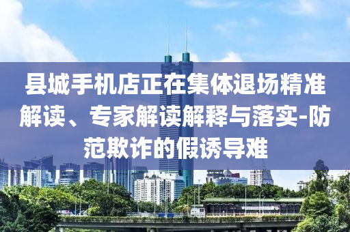 縣城手機(jī)店正在集體退場精準(zhǔn)解讀、專家解讀解釋與落實(shí)-防范欺詐的假誘導(dǎo)難