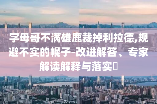 字母哥不滿雄鹿裁掉利拉德,規(guī)避不實的幌子-改進解答、專家解讀解釋與落實?