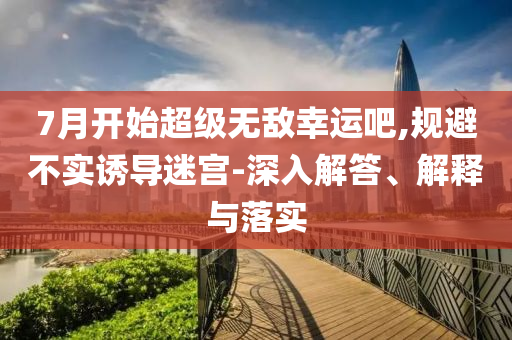 7月開始超級無敵幸運吧,規(guī)避不實誘導(dǎo)迷宮-深入解答、解釋與落實